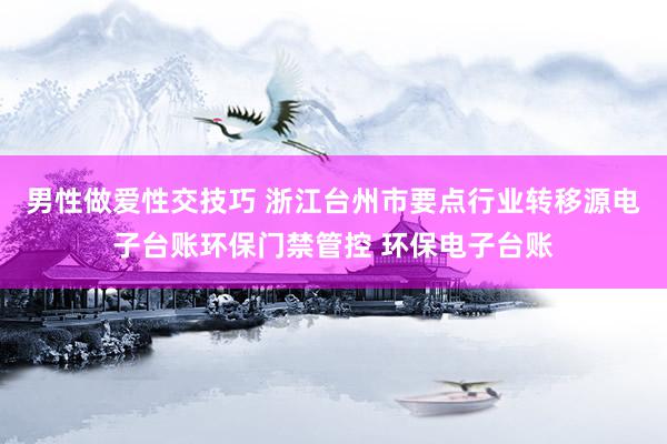 男性做爱性交技巧 浙江台州市要点行业转移源电子台账环保门禁管控 环保电子台账
