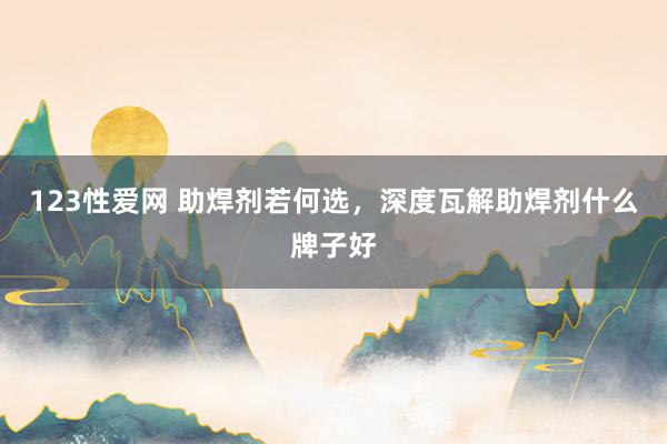 123性爱网 助焊剂若何选，深度瓦解助焊剂什么牌子好