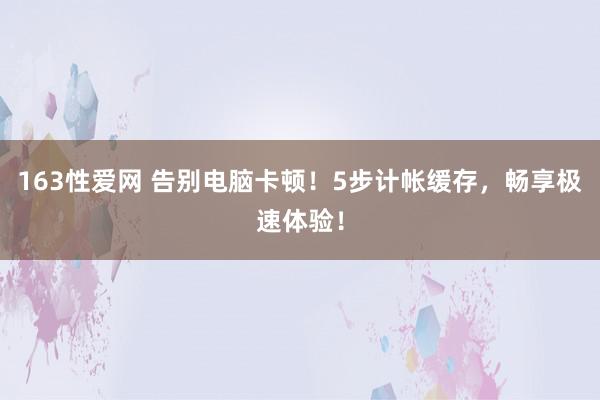 163性爱网 告别电脑卡顿！5步计帐缓存，畅享极速体验！