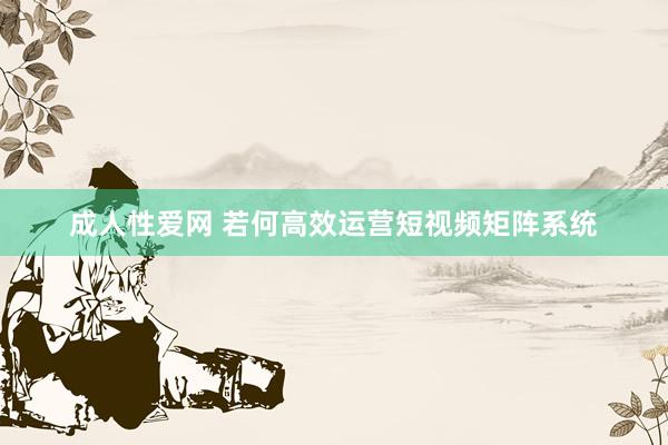 成人性爱网 若何高效运营短视频矩阵系统