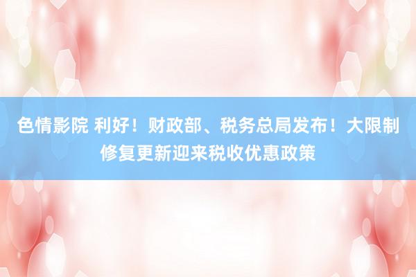 色情影院 利好！财政部、税务总局发布！大限制修复更新迎来税收优惠政策