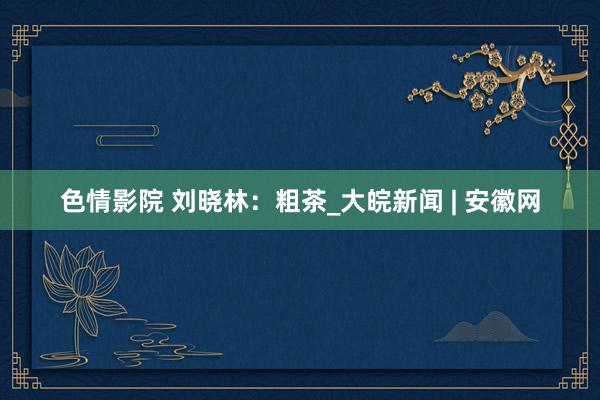 色情影院 刘晓林：粗茶_大皖新闻 | 安徽网