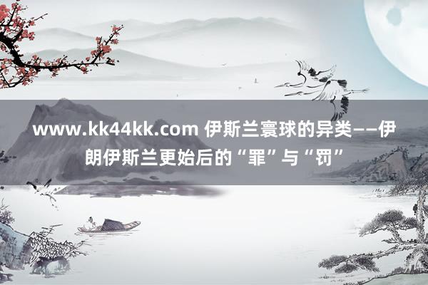 www.kk44kk.com 伊斯兰寰球的异类——伊朗伊斯兰更始后的“罪”与“罚”