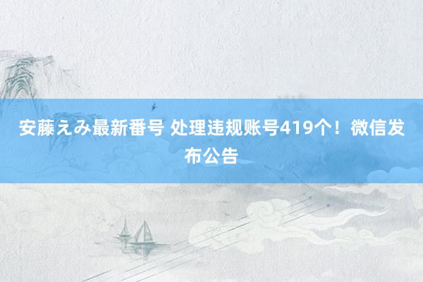 安藤えみ最新番号 处理违规账号419个！微信发布公告