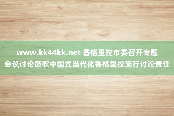 www.kk44kk.net 香格里拉市委召开专题会议讨论鼓吹中国式当代化香格里拉施行讨论责任