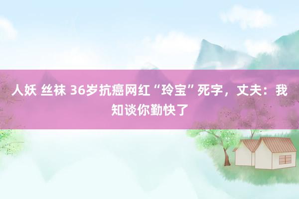 人妖 丝袜 36岁抗癌网红“玲宝”死字，丈夫：我知谈你勤快了