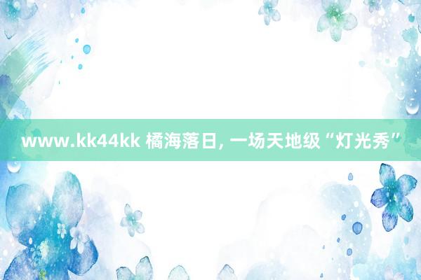 www.kk44kk 橘海落日, 一场天地级“灯光秀”