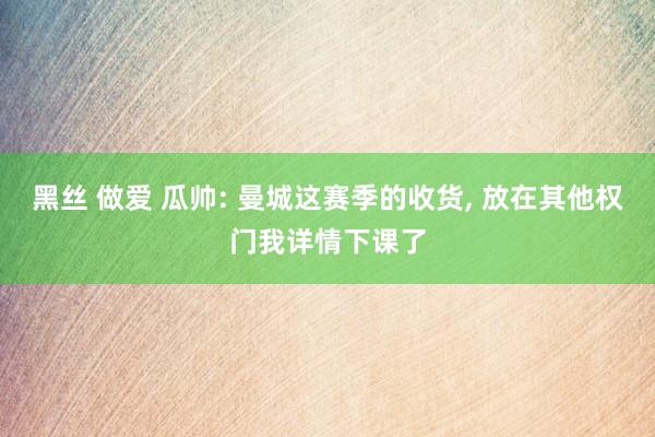 黑丝 做爱 瓜帅: 曼城这赛季的收货, 放在其他权门我详情下课了