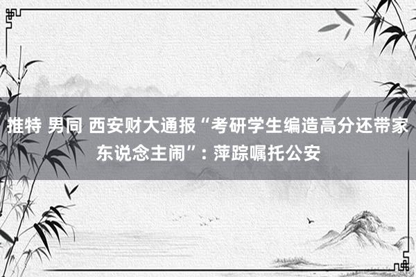 推特 男同 西安财大通报“考研学生编造高分还带家东说念主闹”: 萍踪嘱托公安