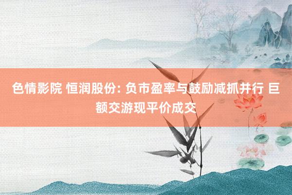 色情影院 恒润股份: 负市盈率与鼓励减抓并行 巨额交游现平价成交