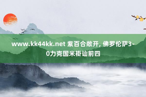 www.kk44kk.net 紫百合敞开, 佛罗伦萨3-0力克国米褂讪前四