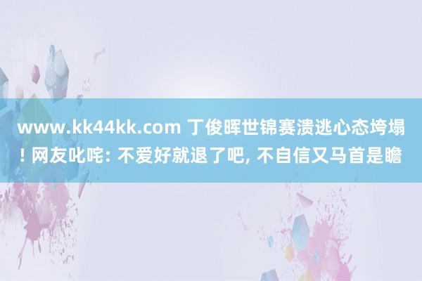 www.kk44kk.com 丁俊晖世锦赛溃逃心态垮塌! 网友叱咤: 不爱好就退了吧, 不自信又马首是瞻