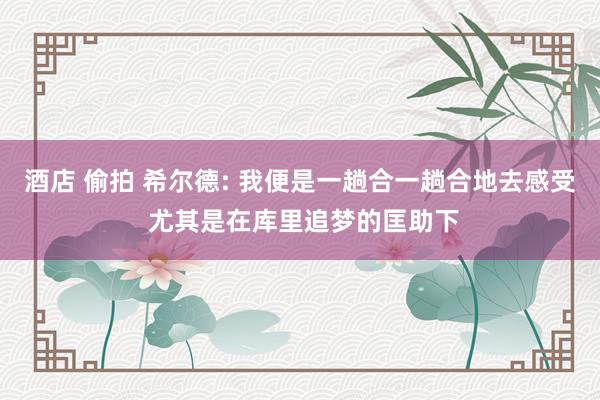 酒店 偷拍 希尔德: 我便是一趟合一趟合地去感受 尤其是在库里追梦的匡助下