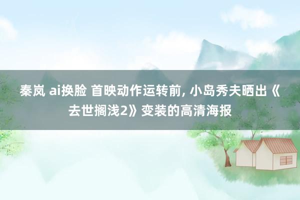 秦岚 ai换脸 首映动作运转前, 小岛秀夫晒出《去世搁浅2》变装的高清海报