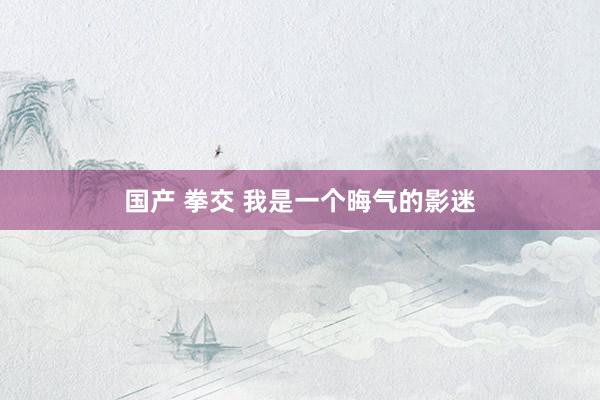 国产 拳交 我是一个晦气的影迷
