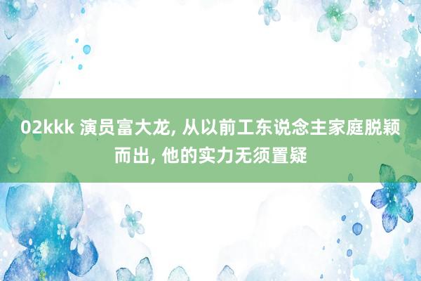 02kkk 演员富大龙, 从以前工东说念主家庭脱颖而出, 他的实力无须置疑