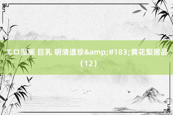 エロ漫画 巨乳 明清遗珍&#183;黄花梨居品（12）