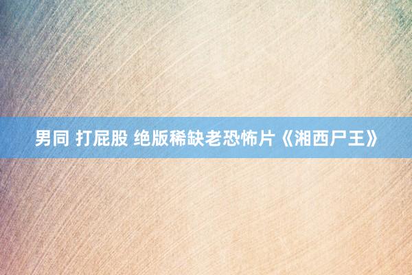 男同 打屁股 绝版稀缺老恐怖片《湘西尸王》
