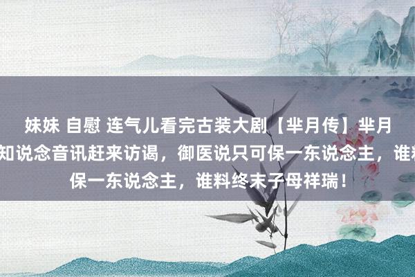 妹妹 自慰 连气儿看完古装大剧【芈月传】芈月腹痛难产，大王知说念音讯赶来访谒，御医说只可保一东说念主，谁料终末子母祥瑞！