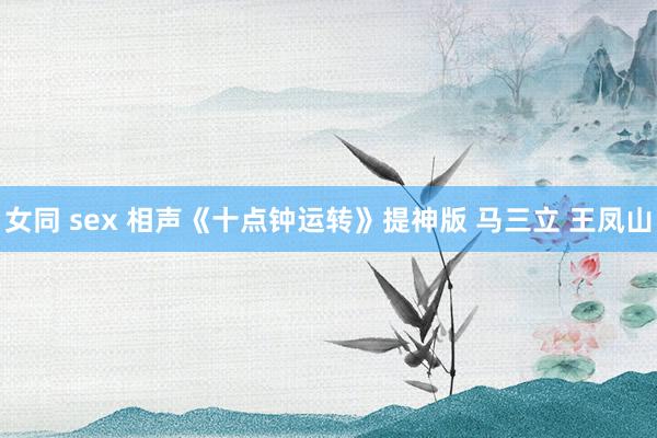 女同 sex 相声《十点钟运转》提神版 马三立 王凤山